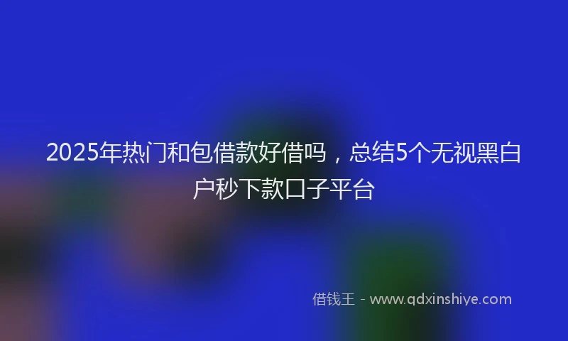 2025年热门和包借款好借吗，总结5个无视黑白户秒下款口子平台