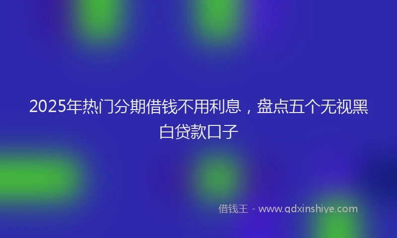 2025年热门分期借钱不用利息，盘点五个无视黑白贷款口子