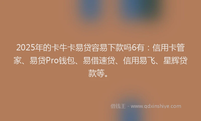 2025年的卡牛卡易贷容易下款吗6有：信用卡管家、易贷Pro钱包、易借速贷、信用易飞、星辉贷款等。