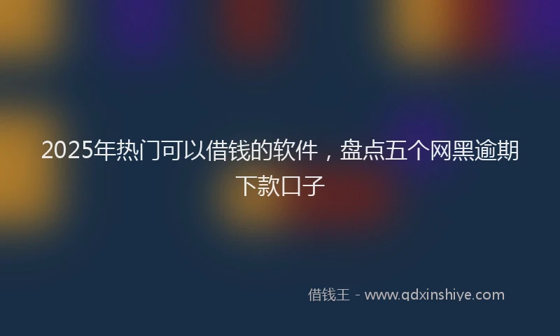 2025年热门可以借钱的软件，盘点五个网黑逾期下款口子