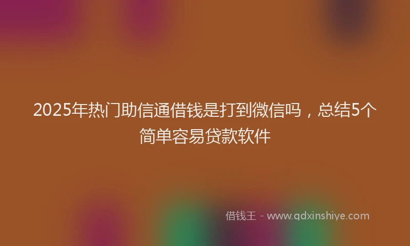 2025年热门助信通借钱是打到微信吗，总结5个简单容易贷款软件