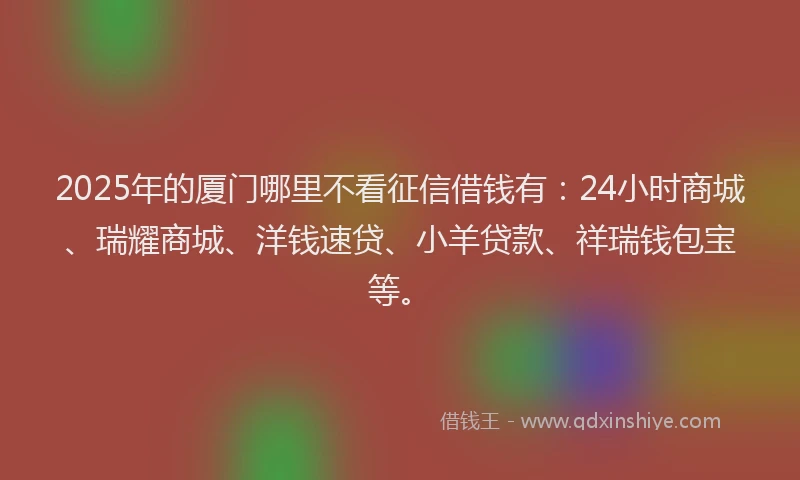 2025年的厦门哪里不看征信借钱有：24小时商城、瑞耀商城、洋钱速贷、小羊贷款、祥瑞钱包宝等。