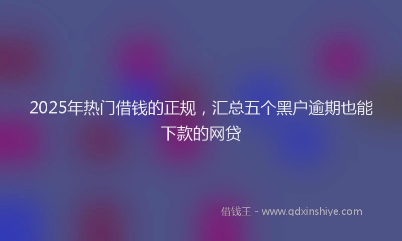 2025年热门借钱的正规，汇总五个黑户逾期也能下款的网贷