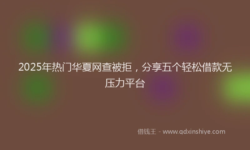 2025年热门华夏网查被拒，分享五个轻松借款无压力平台