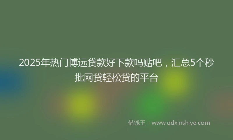 2025年热门博远贷款好下款吗贴吧，汇总5个秒批网贷轻松贷的平台