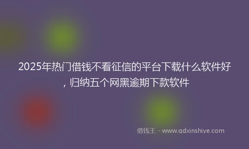 2025年热门借钱不看征信的平台下载什么软件好，归纳五个网黑逾期下款软件