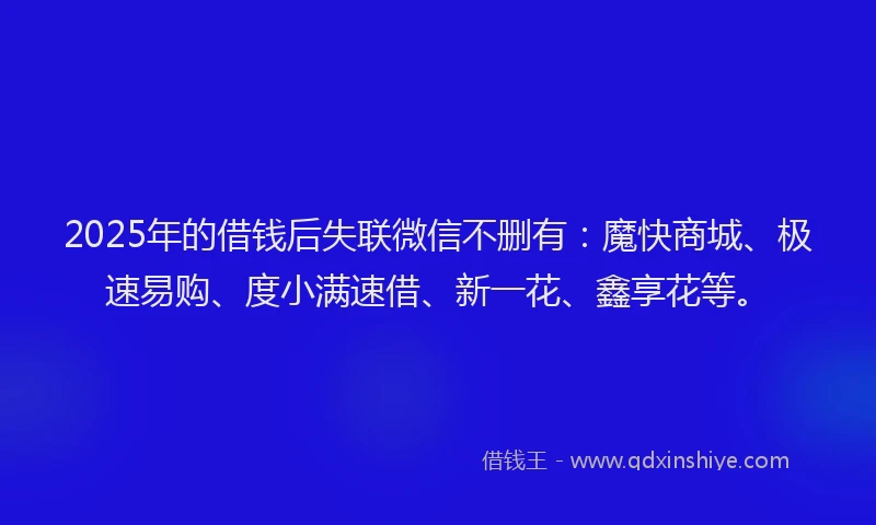 2025年的借钱后失联微信不删有：魔快商城、极速易购、度小满速借、新一花、鑫享花等。