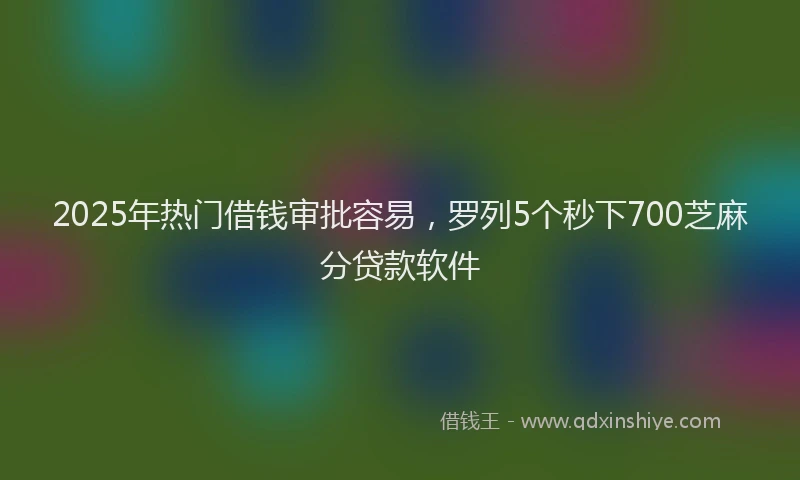 2025年热门借钱审批容易，罗列5个秒下700芝麻分贷款软件
