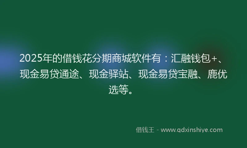 2025年的借钱花分期商城软件有：汇融钱包+、现金易贷通途、现金驿站、现金易贷宝融、鹿优选等。