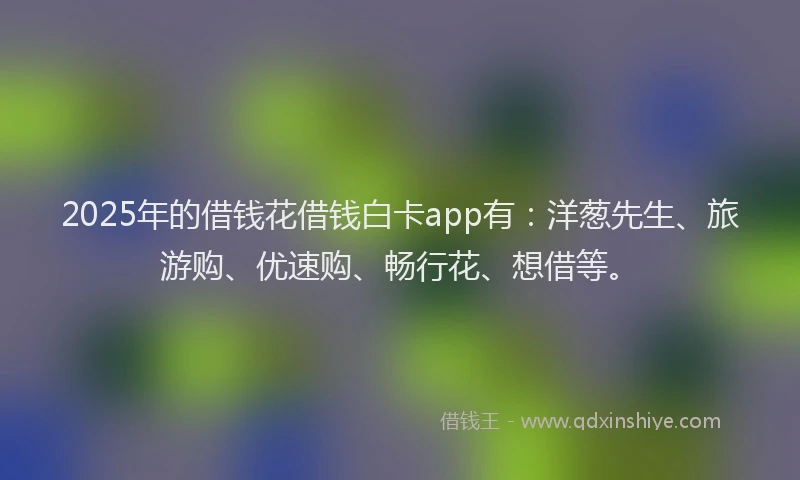 2025年的借钱花借钱白卡app有：洋葱先生、旅游购、优速购、畅行花、想借等。