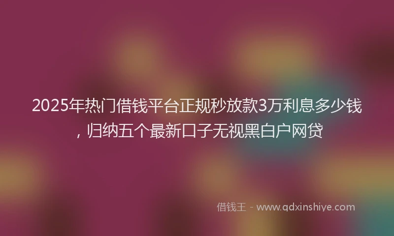 2025年热门借钱平台正规秒放款3万利息多少钱，归纳五个最新口子无视黑白户网贷
