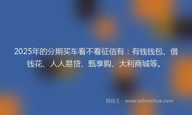 2025年的分期买车看不看征信有：有钱钱包、借钱花、人人易贷、甄享购、大利商城等。
