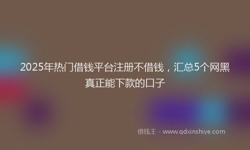 2025年热门借钱平台注册不借钱，汇总5个网黑真正能下款的口子