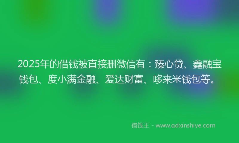2025年的借钱被直接删微信有：臻心贷、鑫融宝钱包、度小满金融、爱达财富、哆来米钱包等。
