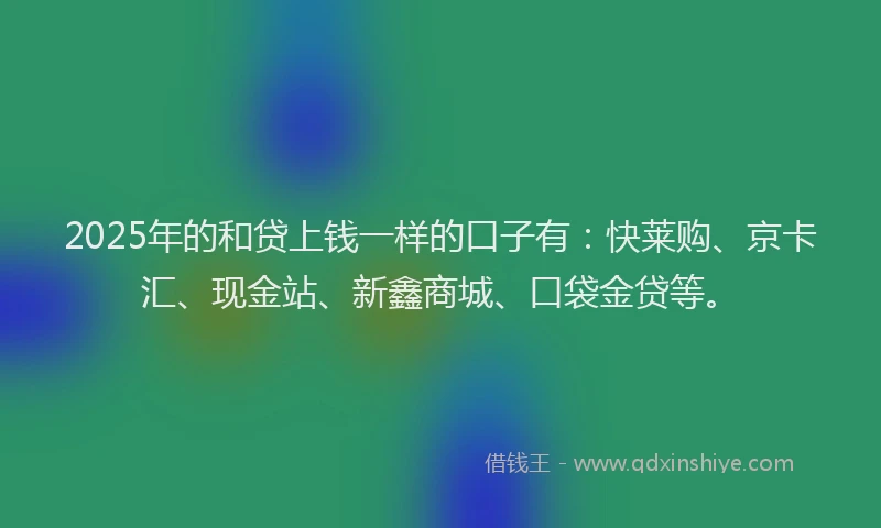 2025年的和贷上钱一样的口子有：快莱购、京卡汇、现金站、新鑫商城、口袋金贷等。