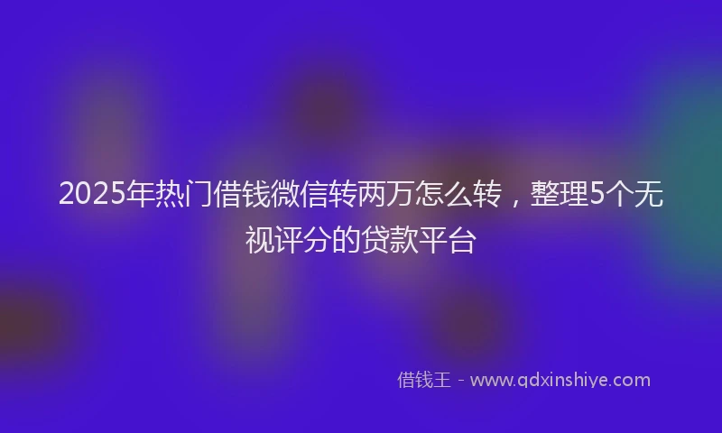 2025年热门借钱微信转两万怎么转，整理5个无视评分的贷款平台