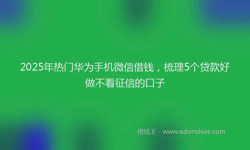 2025年热门华为手机微信借钱，梳理5个贷款好做不看征信的口子