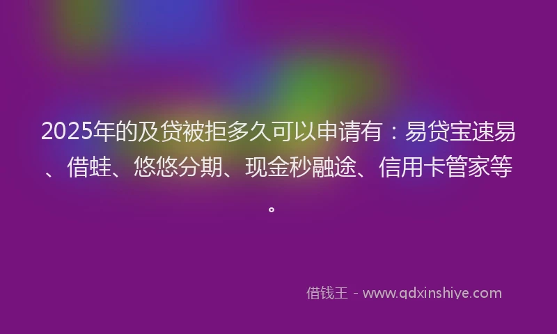2025年的及贷被拒多久可以申请有：易贷宝速易、借蛙、悠悠分期、现金秒融途、信用卡管家等。