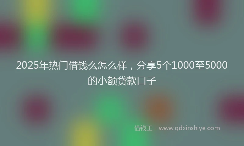 2025年热门借钱么怎么样，分享5个1000至5000的小额贷款口子