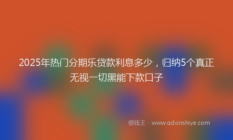 2025年热门分期乐贷款利息多少，归纳5个真正无视一切黑能下款口子