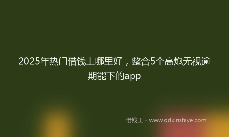 2025年热门借钱上哪里好，整合5个高炮无视逾期能下的app
