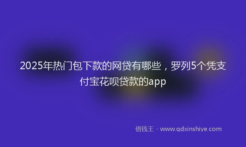 2025年热门包下款的网贷有哪些，罗列5个凭支付宝花呗贷款的app