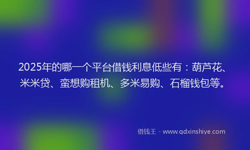 2025年的哪一个平台借钱利息低些有：葫芦花、米米贷、蛮想购租机、多米易购、石榴钱包等。