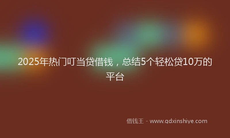 2025年热门叮当贷借钱，总结5个轻松贷10万的平台
