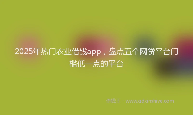 2025年热门农业借钱app，盘点五个网贷平台门槛低一点的平台