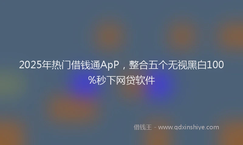 2025年热门借钱通ApP，整合五个无视黑白100%秒下网贷软件