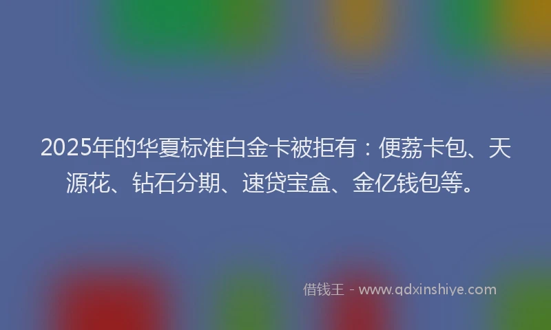 2025年的华夏标准白金卡被拒有:便荔卡包、天源花、钻石分期、速贷宝盒、金亿钱包等。
