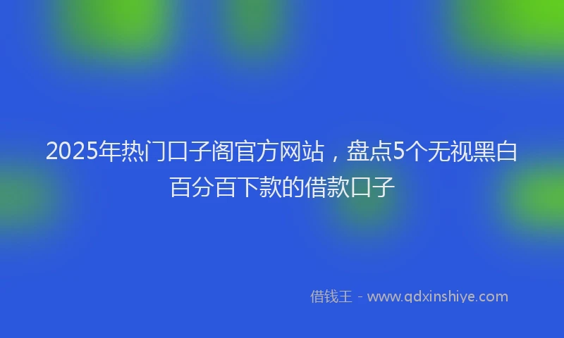 2025年热门口子阁官方网站，盘点5个无视黑白百分百下款的借款口子