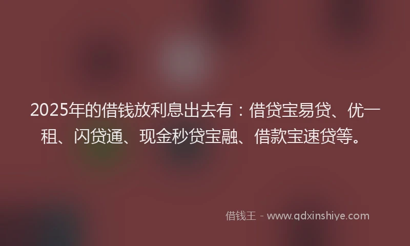 2025年的借钱放利息出去有：借贷宝易贷、优一租、闪贷通、现金秒贷宝融、借款宝速贷等。