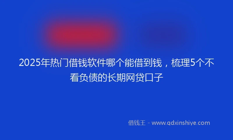 2025年热门借钱软件哪个能借到钱，梳理5个不看负债的长期网贷口子