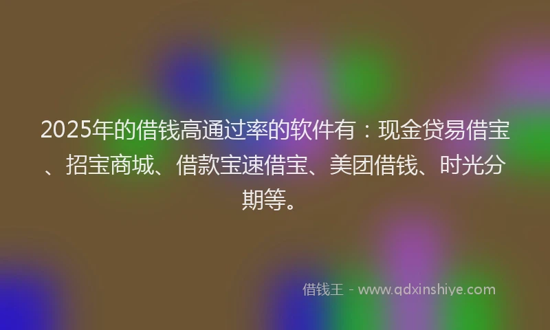 2025年的借钱高通过率的软件有：现金贷易借宝、招宝商城、借款宝速借宝、美团借钱、时光分期等。