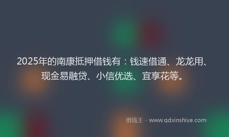 2025年的南康抵押借钱有：钱速借通、龙龙用、现金易融贷、小信优选、宜享花等。