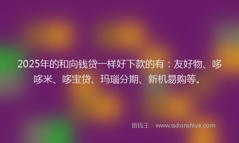 2025年的和向钱贷一样好下款的有：友好物、哆哆米、哆宝贷、玛瑙分期、新机易购等。
