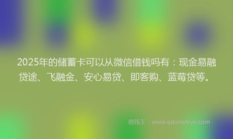 2025年的储蓄卡可以从微信借钱吗有：现金易融贷途、飞融金、安心易贷、即客购、蓝莓贷等。