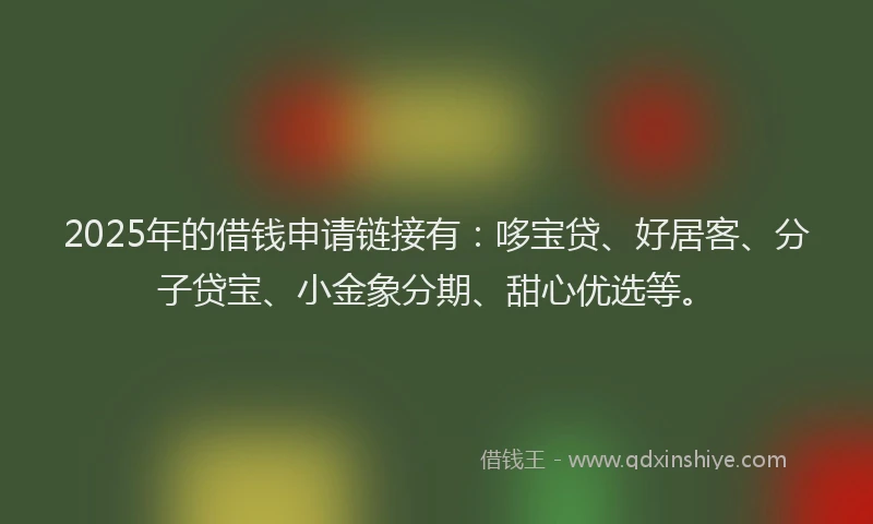 2025年的借钱申请链接有：哆宝贷、好居客、分子贷宝、小金象分期、甜心优选等。