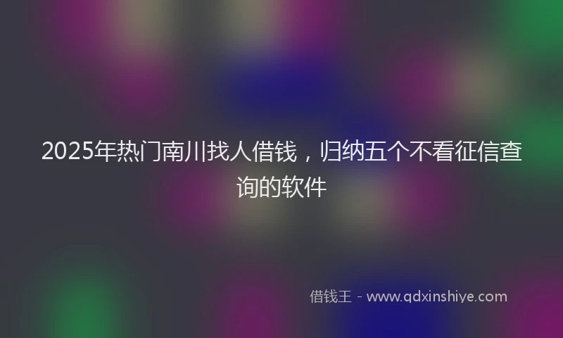 2025年热门南川找人借钱，归纳五个不看征信查询的软件