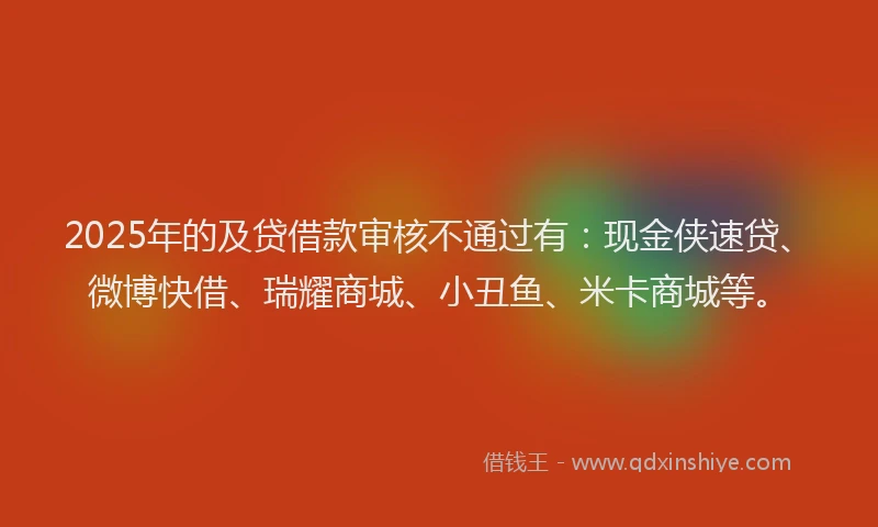 2025年的及贷借款审核不通过有：现金侠速贷、微博快借、瑞耀商城、小丑鱼、米卡商城等。