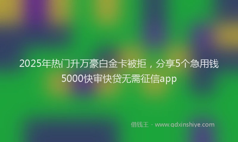 2025年热门升万豪白金卡被拒，分享5个急用钱5000快审快贷无需征信app