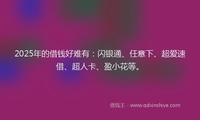 2025年的借钱好难有：闪银通、任意下、超爱速借、超人卡、盈小花等。