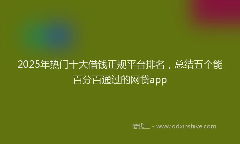 2025年热门十大借钱正规平台排名，总结五个能百分百通过的网贷app