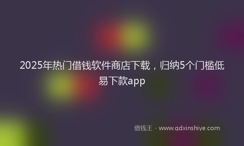2025年热门借钱软件商店下载，归纳5个门槛低易下款app