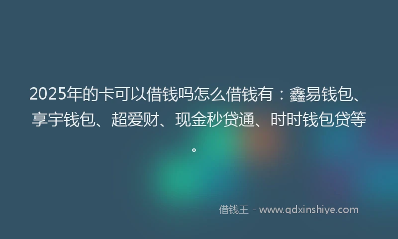 2025年的卡可以借钱吗怎么借钱有：鑫易钱包、享宇钱包、超爱财、现金秒贷通、时时钱包贷等。