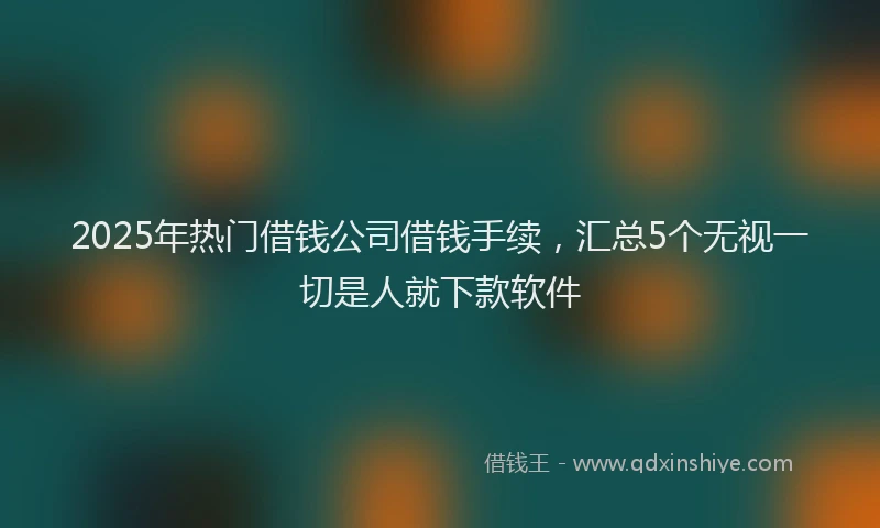 2025年热门借钱公司借钱手续，汇总5个无视一切是人就下款软件