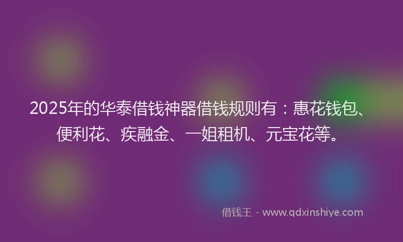 2025年的华泰借钱神器借钱规则有：惠花钱包、便利花、疾融金、一姐租机、元宝花等。