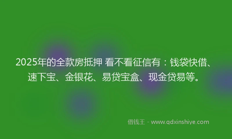 2025年的全款房抵押 看不看征信有：钱袋快借、速下宝、金银花、易贷宝盒、现金贷易等。