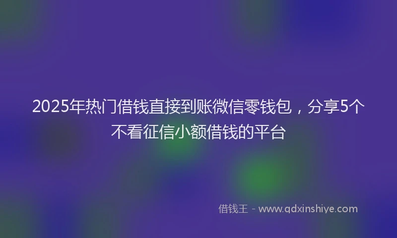 2025年热门借钱直接到账微信零钱包，分享5个不看征信小额借钱的平台